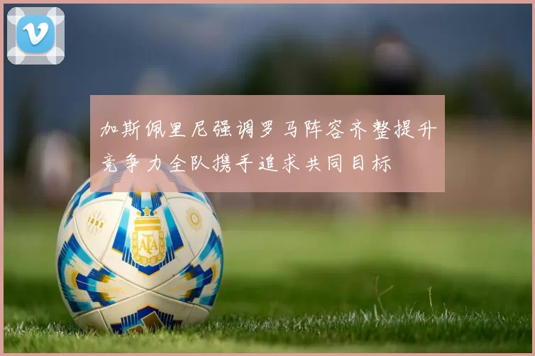 加斯佩里尼强调罗马阵容齐整提升竞争力全队携手追求共同目标
