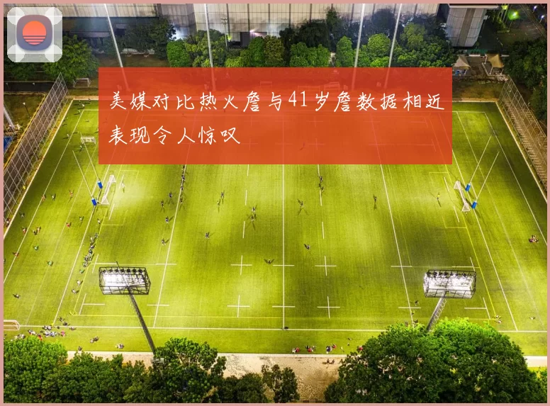 美媒对比热火詹与41岁詹数据相近表现令人惊叹