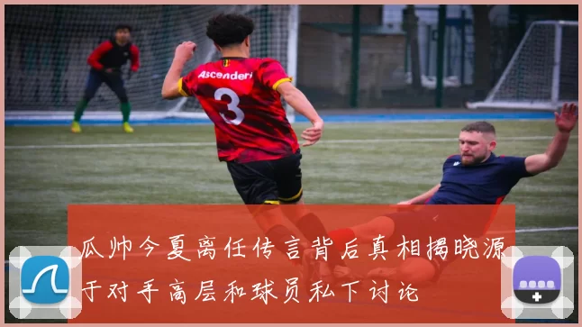瓜帅今夏离任传言背后真相揭晓源于对手高层和球员私下讨论