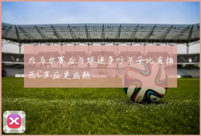 内马尔赛后与球迷争吵不妥比肩梅西C罗应更成熟