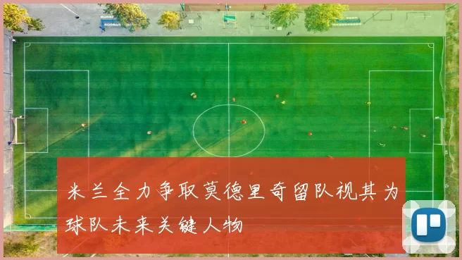 米兰全力争取莫德里奇留队视其为球队未来关键人物