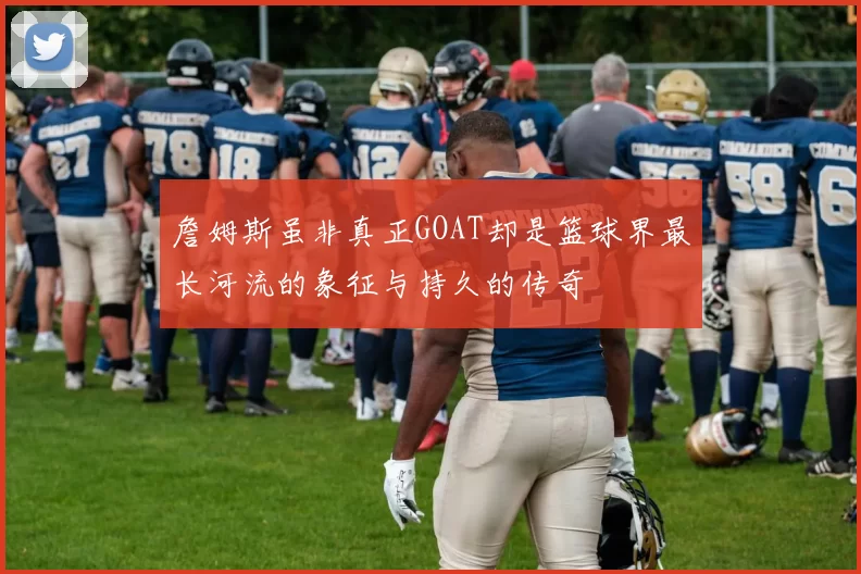 詹姆斯虽非真正GOAT却是篮球界最长河流的象征与持久的传奇
