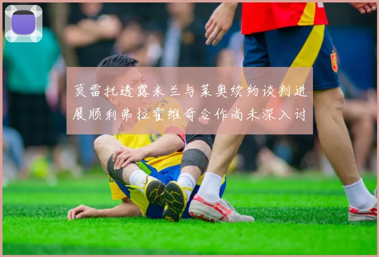 莫雷托透露米兰与莱奥续约谈判进展顺利弗拉霍维奇合作尚未深入讨论
