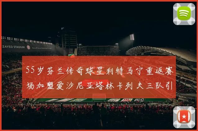 55岁芬兰传奇球星利特马宁重返赛场加盟爱沙尼亚塔林卡列夫三队引发热议