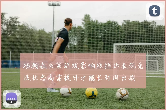 杨瀚森决策迟缓影响短挡拆表现竞技状态尚需提升才能长时间出战