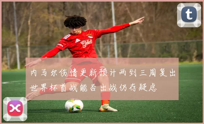 内马尔伤情更新预计两到三周复出世界杯首战能否出战仍存疑虑