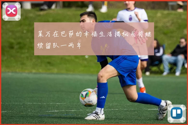 莱万在巴萨的幸福生活揭秘或将继续留队一两年