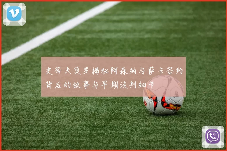 史蒂夫莫罗揭秘阿森纳与萨卡签约背后的故事与早期谈判细节