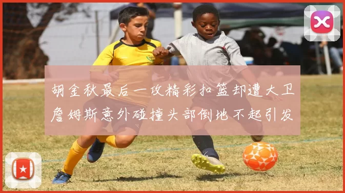 胡金秋最后一攻精彩扣篮却遭大卫詹姆斯意外碰撞头部倒地不起引发关注