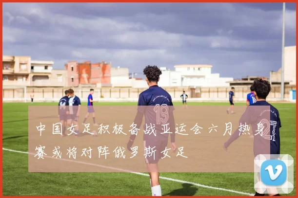 中国女足积极备战亚运会六月热身赛或将对阵俄罗斯女足