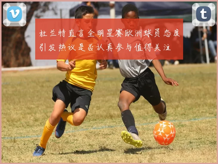 杜兰特直言全明星赛欧洲球员态度引发热议是否认真参与值得关注