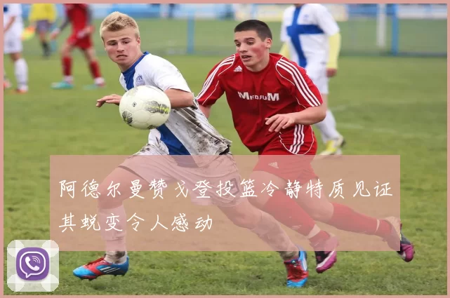 阿德尔曼赞戈登投篮冷静特质见证其蜕变令人感动