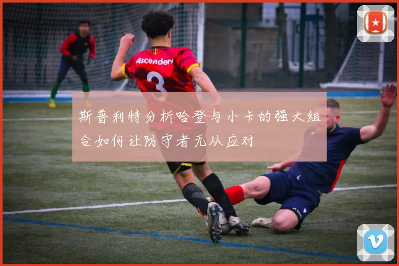 斯普利特分析哈登与小卡的强大组合如何让防守者无从应对