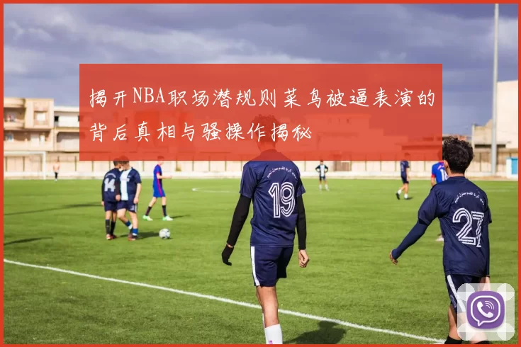揭开NBA职场潜规则菜鸟被逼表演的背后真相与骚操作揭秘