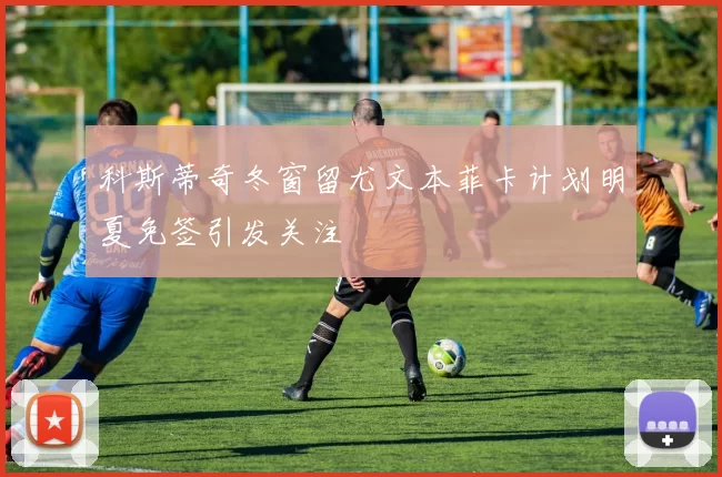 科斯蒂奇冬窗留尤文本菲卡计划明夏免签引发关注