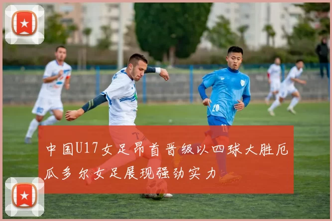 中国U17女足昂首晋级以四球大胜厄瓜多尔女足展现强劲实力