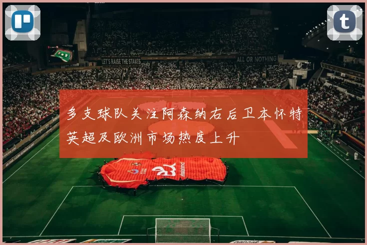 多支球队关注阿森纳右后卫本怀特英超及欧洲市场热度上升