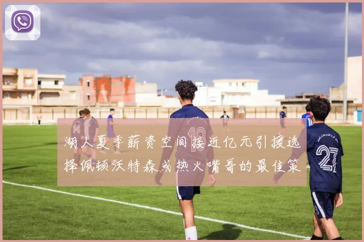 湖人夏季薪资空间接近亿元引援选择佩顿沃特森或热火嘴哥的最佳策略