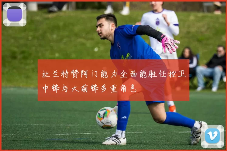 杜兰特赞阿门能力全面能胜任控卫中锋与大前锋多重角色