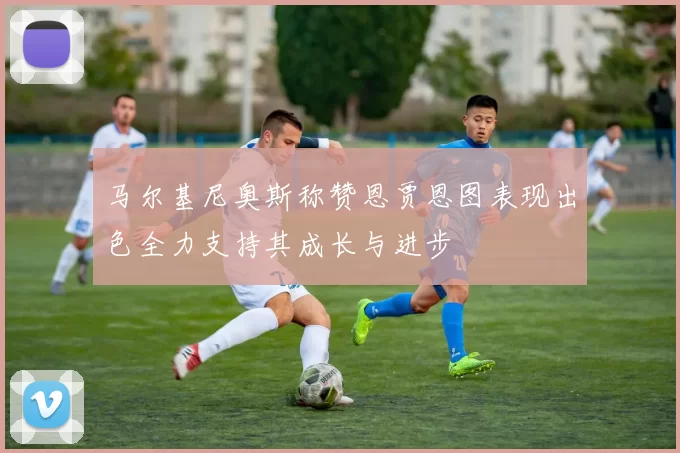 马尔基尼奥斯称赞恩贾恩图表现出色全力支持其成长与进步