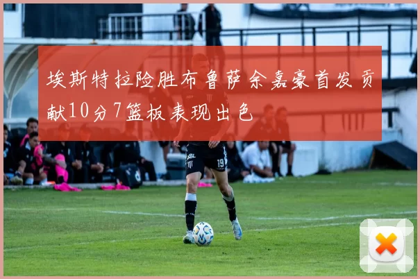 埃斯特拉险胜布鲁萨余嘉豪首发贡献10分7篮板表现出色