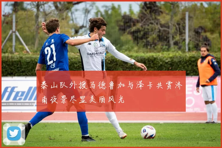 泰山队外援马德鲁加与泽卡共赏济南夜景尽显美丽风光