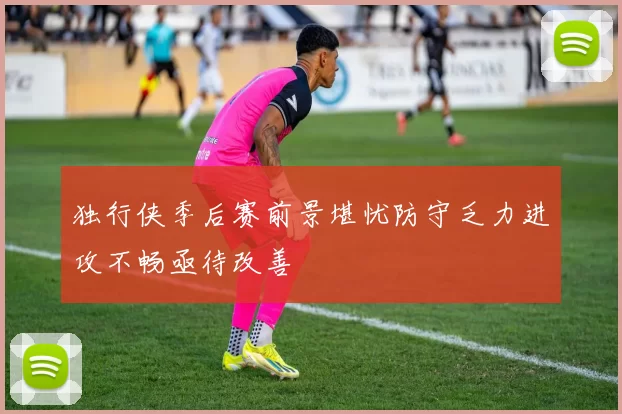 独行侠季后赛前景堪忧防守乏力进攻不畅亟待改善