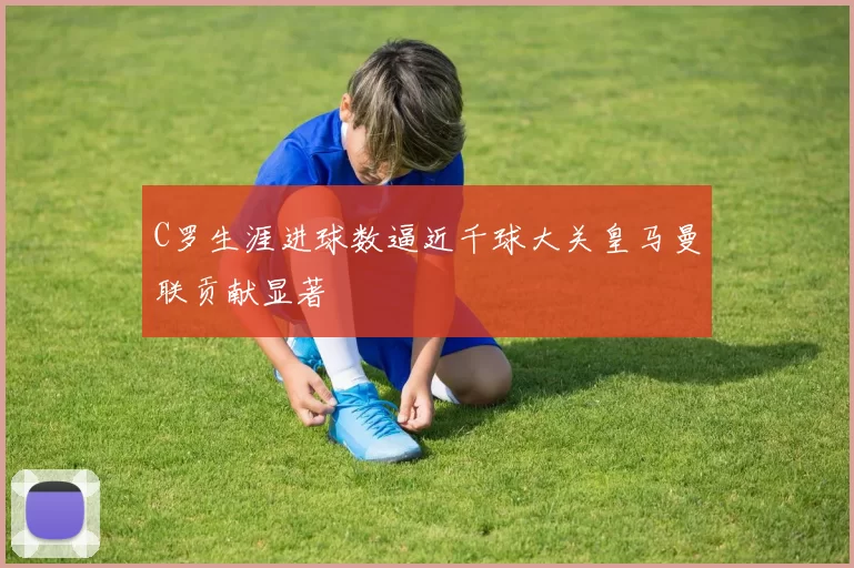 C罗生涯进球数逼近千球大关皇马曼联贡献显著